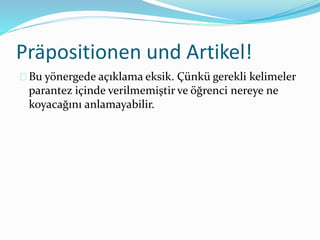 Präpositionen und Artikel! 
Bu yönergede açıklama eksik. Çünkü gerekli kelimeler 
parantez içinde verilmemiştir ve öğrenci nereye ne 
koyacağını anlamayabilir. 
