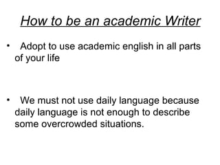 How to be an academic Writer
• Adopt to use academic english in all parts
of your life
• We must not use daily language because
daily language is not enough to describe
some overcrowded situations.
 