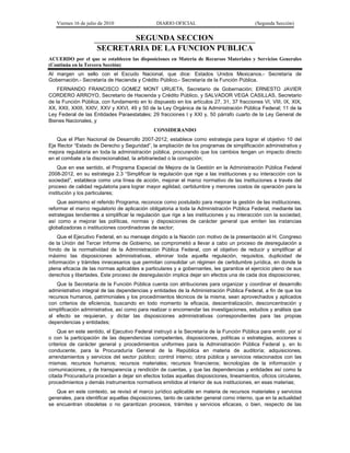 Viernes 16 de julio de 2010 DIARIO OFICIAL (Segunda Sección)
SEGUNDA SECCION
SECRETARIA DE LA FUNCION PUBLICA
ACUERDO por el que se establecen las disposiciones en Materia de Recursos Materiales y Servicios Generales
(Continúa en la Tercera Sección)
Al margen un sello con el Escudo Nacional, que dice: Estados Unidos Mexicanos.- Secretaría de
Gobernación.- Secretaría de Hacienda y Crédito Público.- Secretaría de la Función Pública.
FERNANDO FRANCISCO GOMEZ MONT URUETA, Secretario de Gobernación; ERNESTO JAVIER
CORDERO ARROYO, Secretario de Hacienda y Crédito Público, y SALVADOR VEGA CASILLAS, Secretario
de la Función Pública, con fundamento en lo dispuesto en los artículos 27, 31, 37 fracciones VI, VIII, IX, XIX,
XX, XXII, XXIII, XXIV, XXV y XXVI, 49 y 50 de la Ley Orgánica de la Administración Pública Federal; 11 de la
Ley Federal de las Entidades Paraestatales; 29 fracciones I y XXI y, 50 párrafo cuarto de la Ley General de
Bienes Nacionales, y
CONSIDERANDO
Que el Plan Nacional de Desarrollo 2007-2012, establece como estrategia para lograr el objetivo 10 del
Eje Rector “Estado de Derecho y Seguridad”, la ampliación de los programas de simplificación administrativa y
mejora regulatoria en toda la administración pública, procurando que los cambios tengan un impacto directo
en el combate a la discrecionalidad, la arbitrariedad o la corrupción;
Que en ese sentido, el Programa Especial de Mejora de la Gestión en la Administración Pública Federal
2008-2012, en su estrategia 2.3 “Simplificar la regulación que rige a las instituciones y su interacción con la
sociedad”, establece como una línea de acción, mejorar el marco normativo de las instituciones a través del
proceso de calidad regulatoria para lograr mayor agilidad, certidumbre y menores costos de operación para la
institución y los particulares;
Que asimismo el referido Programa, reconoce como postulado para mejorar la gestión de las instituciones,
reformar el marco regulatorio de aplicación obligatoria a toda la Administración Pública Federal, mediante las
estrategias tendientes a simplificar la regulación que rige a las instituciones y su interacción con la sociedad,
así como a mejorar las políticas, normas y disposiciones de carácter general que emiten las instancias
globalizadoras o instituciones coordinadoras de sector;
Que el Ejecutivo Federal, en su mensaje dirigido a la Nación con motivo de la presentación al H. Congreso
de la Unión del Tercer Informe de Gobierno, se comprometió a llevar a cabo un proceso de desregulación a
fondo de la normatividad de la Administración Pública Federal, con el objetivo de reducir y simplificar al
máximo las disposiciones administrativas, eliminar toda aquella regulación, requisitos, duplicidad de
información y trámites innecesarios que permitan consolidar un régimen de certidumbre jurídica, en donde la
plena eficacia de las normas aplicables a particulares y a gobernantes, les garantice el ejercicio pleno de sus
derechos y libertades. Este proceso de desregulación implica dejar sin efectos una de cada dos disposiciones;
Que la Secretaría de la Función Pública cuenta con atribuciones para organizar y coordinar el desarrollo
administrativo integral de las dependencias y entidades de la Administración Pública Federal, a fin de que los
recursos humanos, patrimoniales y los procedimientos técnicos de la misma, sean aprovechados y aplicados
con criterios de eficiencia, buscando en todo momento la eficacia, descentralización, desconcentración y
simplificación administrativa, así como para realizar o encomendar las investigaciones, estudios y análisis que
al efecto se requieran, y dictar las disposiciones administrativas correspondientes para las propias
dependencias y entidades;
Que en este sentido, el Ejecutivo Federal instruyó a la Secretaría de la Función Pública para emitir, por sí
o con la participación de las dependencias competentes, disposiciones, políticas o estrategias, acciones o
criterios de carácter general y procedimientos uniformes para la Administración Pública Federal y, en lo
conducente, para la Procuraduría General de la República en materia de auditoría; adquisiciones,
arrendamientos y servicios del sector público; control interno; obra pública y servicios relacionados con las
mismas; recursos humanos; recursos materiales; recursos financieros; tecnologías de la información y
comunicaciones, y de transparencia y rendición de cuentas, y que las dependencias y entidades así como la
citada Procuraduría procedan a dejar sin efectos todas aquellas disposiciones, lineamientos, oficios circulares,
procedimientos y demás instrumentos normativos emitidos al interior de sus instituciones, en esas materias;
Que en este contexto, se revisó el marco jurídico aplicable en materia de recursos materiales y servicios
generales, para identificar aquellas disposiciones, tanto de carácter general como interno, que en la actualidad
se encuentran obsoletas o no garantizan procesos, trámites y servicios eficaces, o bien, respecto de las
 