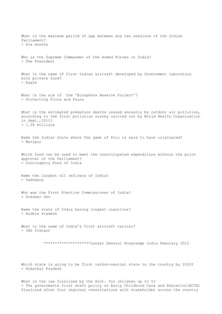 What is the maximum period of gap between any two sessions of the Indian
Parliament?
- Six months


Who is the Supreme Commander of the Armed Forces in India?
- The President


What is the name of first Indian aircraft developed by Government laboratory
with private fund?
- Eagle


What is the aim of the 'Biosphere Reserve Project'?
- Protecting Flora and Fauna


What is the estimated premature deaths caused annually by outdoor air pollution,
according to the first pollution survey carried out by World Health Organisation
in Sept.,2011?
- 1.34 millions


Name the Indian state where the game of Polo is said to have originated?
- Manipur


Which fund can be used to meet the unanticipated expenditure without the prior
approval of the Parliament?
- Contingency Fund of India


Name the largest oil refinery of India?
- Vadodara


Who was the First Election Commissioner of India?
- Sukumar Sen


Name the state of India having longest coastline?
- Andhra Pradesh


What is the name of India's first aircraft carrier?
- INS Vikrant


          *********************Latest General Knowledge India Feburary 2012




Which state is going to be first carbon-neutral state in the country by 2020?
- Himachal Pradesh


What is the law finalized by the Govt. for children up to 5?
- The governments first draft policy on Early Childhood Care and Education(ECCE)
finalized after four regional consultations with stakeholder across the country
 