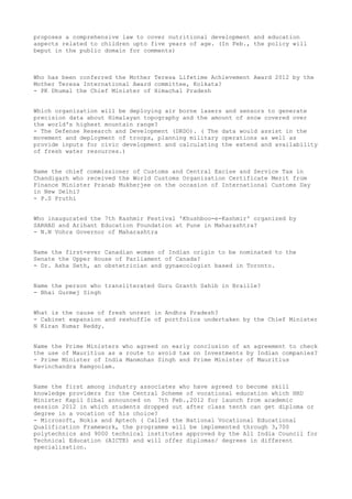 proposes a comprehensive law to cover nutritional development and education
aspects related to children upto five years of age. (In Feb., the policy will
beput in the public domain for comments)



Who has been conferred the Mother Teresa Lifetime Achievement Award 2012 by the
Mother Teresa International Award committee, Kolkata?
- PK Dhumal the Chief Minister of Himachal Pradesh


Which organization will be deploying air borne lasers and sensors to generate
precision data about Himalayan topography and the amount of snow covered over
the world's highest mountain range?
- The Defense Research and Development (DRDO). ( The data would assist in the
movement and deployment of troops, planning military operations as well as
provide inputs for civic development and calculating the extend and availability
of fresh water resources.)


Name the chief commissioner of Customs and Central Excise and Service Tax in
Chandigarh who received the World Customs Organization Certificate Merit from
Finance Minister Pranab Mukherjee on the occasion of International Customs Day
in New Delhi?
- P.S Pruthi


Who inaugurated the 7th Kashmir Festival 'Khushboo-e-Kashmir' organized by
SARHAD and Arihant Education Foundation at Pune in Maharashtra?
- N.N Vohra Governor of Maharashtra


Name the first-ever Canadian woman of Indian origin to be nominated to the
Senate the Upper House of Parliament of Canada?
- Dr. Asha Seth, an obstetrician and gynaecologist based in Toronto.


Name the person who transliterated Guru Granth Sahib in Braille?
- Bhai Gurmej Singh


What is the cause of fresh unrest in Andhra Pradesh?
- Cabinet expansion and reshuffle of portfolios undertaken by the Chief Minister
N Kiran Kumar Reddy.


Name the Prime Ministers who agreed on early conclusion of an agreement to check
the use of Mauritius as a route to avoid tax on Investments by Indian companies?
- Prime Minister of India Manmohan Singh and Prime Minister of Mauritius
Navinchandra Ramgoolam.


Name the first among industry associates who have agreed to become skill
knowledge providers for the Central Scheme of vocational education which HRD
Minister Kapil Sibal announced on 7th Feb.,2012 for launch from academic
session 2012 in which students dropped out after class tenth can get diploma or
degree in a vocation of his choice?
- Microsoft, Nokia and Aptech ( Called the National Vocational Educational
Qualification Framework, the programme will be implemented through 3,700
polytechnics and 9000 technical institutes approved by the All India Council for
Technical Education (AICTE) and will offer diplomas/ degrees in different
specialisation.
 