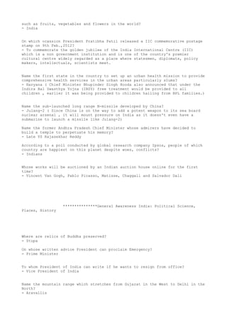 such as fruits, vegetables and flowers in the world?
- India


On which ocassion President Pratibha Patil released a IIC commemorative postage
stamp on 9th Feb.,2012?
- To commemorate the golden jubilee of the India International Centre (IIC)
which is a non government institution and is one of the country's premier
cultural centre widely regarded as a place where statesmen, diplomats, policy
makers, intellectuals, scientists meet.


Name the first state in the country to set up an urban health mission to provide
comprehensive health services in the urban areas particularly slums?
- Haryana ( Chief Minister Bhupinder Singh Hooda also announced that under the
Indira Bal Swasthya Yojna (IBSY) free treatment would be provided to all
children , earlier it was being provided to children hailing from BPL families.)


Name the sub-launched long range N-missile developed by China?
- Julang-2 ( Since China is on the way to add a potent weapon to its sea board
nuclear arsenal , it will mount pressure on India as it doesn't even have a
submarine to launch a missile like Julang-2)

Name the former Andhra Pradesh Chief Minister whose admirers have decided to
build a temple to perpetuate his memory?
- Late YS Rajasekhar Reddy

According to a poll conducted by global research company Ipsos, people of which
country are happiest on this planet despite woes, conflicts?
- Indians


Whose works will be auctioned by an Indian auction house online for the first
time?
- Vincent Van Gogh, Pablo Picasso, Matisse, Chaggall and Salvador Dali




                  ***************General Awareness India: Political Science,
Places, History




Where are relics of Buddha preserved?
- Stupa

On whose written advice President can proclaim Emergency?
- Prime Minister


To whom President of India can write if he wants to resign from office?
- Vice President of India


Name the mountain range which stretches from Gujarat in the West to Delhi in the
North?
- Aravallis
 