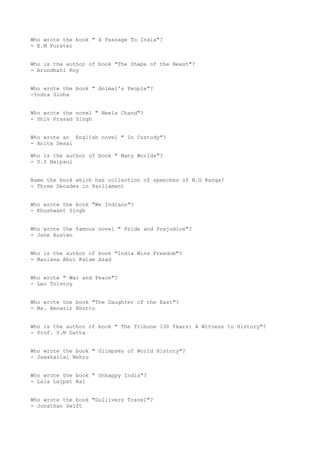 Who wrote the book " A Passage To India"?
- E.M Forster


Who is the author of book "The Shape of the Beast"?
- Arundhati Roy


Who wrote the book " Animal's People"?
-Indra Sinha


Who wrote the novel " Neela Chand"?
- Shiv Prasad Singh


Who wrote an English novel " In Custody"?
- Anita Desai

Who is the author of book " Many Worlds"?
- V.S Naipaul


Name the book which has collection of speeches of N.G Ranga?
- Three Decades in Parliament


Who wrote the book "We Indians"?
- Khushwant Singh


Who wrote the famous novel " Pride and Prejudice"?
- Jane Austen


Who is the author of book "India Wins Freedom"?
- Maulana Abul Kalam Azad


Who wrote " War and Peace"?
- Leo Tolstoy


Who wrote the book "The Daughter of the East"?
- Ms. Benazir Bhutto


Who is the author of book " The Tribune 130 Years: A Witness to History"?
- Prof. V.N Datta


Who wrote the book " Glimpses of World History"?
- Jawaharlal Nehru


Who wrote the book " Unhappy India"?
- Lala Lajpat Rai


Who wrote the book "Gullivers Travel"?
- Jonathan Swift
 