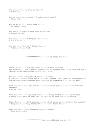 Who wrote " Netaji, Dead or Alive"?
- Samar Guha


Who is the author of book " Freedom Behind Bars"?
- Kiran Bedi


Who is author of " Hindu view of life"?
- S. Radhakrishnan


Who wrote the popular book "The Naked Face"?
- Sidney Sheldon


Who wrote the book " Eternal   Himalayas"?
- H.P.S Ahluwalia


Who was the author of " Bharat Bharati"?
- Maithili Sharan Gupta




                  ******************Latest GK India Feb 2012




Where is Bihar's first all women police station located?
-At Biharsharif, the district headquarters of Nalanda about 80 Km from the state
capital became operational on 21st Jan., 2012.


Who will become Lokayukta of Himachal Pradesh?
- Justice Lokeshwar Singh Panta, a former Supreme Court Judge and Chairperson of
the National Green Tribunal will take oath as Lokayukta of H.P on 3rd Feb.


Name the Kangra girl who became 1st professional pistol shooter from Himachal
Pradesh?
- Anchal Rana


Name the new nuclear powered submarine formally handed to India by Russia?
- Nerpa (The submarine that has the capacity to fire nuclear warheads)


Prime Minister of which country was the chief guest at the Republic Day parade?
- Yingluck Shinawatra, Thailand's first woman Prime Minister


Name the UAE's first Gurdwara opened in Dubai?
- Guru Nanak Darbar




             ********************Padma and gallantry awards 2012
 