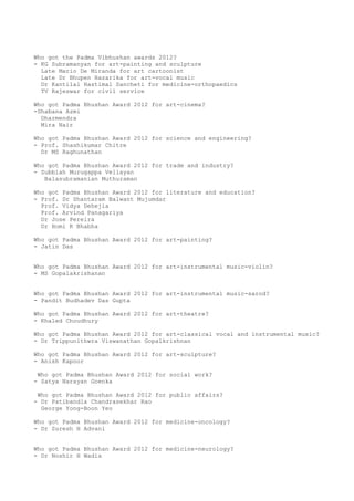 Who got the Padma Vibhushan awards 2012?
- KG Subramanyan for art-painting and sculpture
  Late Mario De Miranda for art cartoonist
  Late Dr Bhupen Hazarika for art-vocal music
  Dr Kantilal Hastimal Sancheti for medicine-orthopaedics
  TV Rajeswar for civil service

Who got Padma Bhushan Award 2012 for art-cinema?
-Shabana Azmi
  Dharmendra
  Mira Nair

Who got Padma Bhushan Award 2012 for science and engineering?
- Prof. Shashikumar Chitre
  Dr MS Raghunathan

Who got Padma Bhushan Award 2012 for trade and industry?
- Subbiah Murugappa Vellayan
   Balasubramanian Muthuraman

Who got Padma Bhushan Award 2012 for literature and education?
- Prof. Dr Shantaram Balwant Mujumdar
  Prof. Vidya Dehejia
  Prof. Arvind Panagariya
  Dr Jose Pereira
  Dr Homi K Bhabha

Who got Padma Bhushan Award 2012 for art-painting?
- Jatin Das


Who got Padma Bhushan Award 2012 for art-instrumental music-violin?
- MS Gopalakrishanan


Who got Padma Bhushan Award 2012 for art-instrumental music-sarod?
- Pandit Budhadev Das Gupta

Who got Padma Bhushan Award 2012 for art-theatre?
- Khaled Choudhury

Who got Padma Bhushan Award 2012 for art-classical vocal and instrumental music?
- Dr Trippunithwra Viswanathan Gopalkrishnan

Who got Padma Bhushan Award 2012 for art-sculpture?
- Anish Kapoor

 Who got Padma Bhushan Award 2012 for social work?
- Satya Narayan Goenka

 Who got Padma Bhushan Award 2012 for public affairs?
- Dr Patibandla Chandrasekhar Rao
  George Yong-Boon Yeo

Who got Padma Bhushan Award 2012 for medicine-oncology?
- Dr Suresh H Advani


Who got Padma Bhushan Award 2012 for medicine-neurology?
- Dr Noshir H Wadia
 