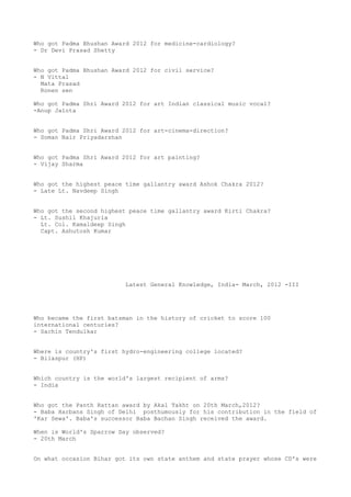 Who got Padma Bhushan Award 2012 for medicine-cardiology?
- Dr Devi Prasad Shetty


Who got Padma Bhushan Award 2012 for civil service?
- N Vittal
  Mata Prasad
  Ronen sen

Who got Padma Shri Award 2012 for art Indian classical music vocal?
-Anup Jalota


Who got Padma Shri Award 2012 for art-cinema-direction?
- Soman Nair Priyadarshan


Who got Padma Shri Award 2012 for art painting?
- Vijay Sharma


Who got the highest peace time gallantry award Ashok Chakra 2012?
- Late Lt. Navdeep Singh


Who got the second highest peace time gallantry award Kirti Chakra?
- Lt. Sushil Khajuria
  Lt. Col. Kamaldeep Singh
  Capt. Ashutosh Kumar




                          Latest General Knowledge, India- March, 2012 -III




Who became the first batsman in the history of cricket to score 100
international centuries?
- Sachin Tendulkar


Where is country's first hydro-engineering college located?
- Bilaspur (HP)


Which country is the world's largest recipient of arms?
- India


Who got the Panth Rattan award by Akal Takht on 20th March,2012?
- Baba Harbans Singh of Delhi posthumously for his contribution in the field of
'Kar Sewa'. Baba's successor Baba Bachan Singh received the award.

When is World's Sparrow Day observed?
- 20th March


On what occasion Bihar got its own state anthem and state prayer whose CD's were
 