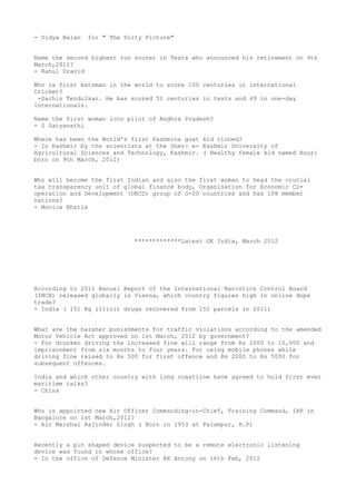 - Vidya Balan   for " The Dirty Picture"


Name the second highest run scorer in Tests who announced his retirement on 9th
March,2012?
- Rahul Dravid

Who is first batsman in the world to score 100 centuries in international
Cricket?
 -Sachin Tendulkar. He has scored 51 centuries in tests and 49 in one-day
internationals.

Name the first woman loco pilot of Andhra Pradesh?
- S Satyavathi

Where has been the World's first Pashmina goat kid cloned?
- In Kashmir by the scientists at the Sher- e- Kashmir University of
Agricultural Sciences and Technology, Kashmir. ( Healthy female kid named Noori
born on 9th March, 2012)


Who will become the first Indian and also the first woman to head the crucial
tax transparency unit of global finance body, Organisation for Economic Co-
operation and Development (OECD) group of G-20 countries and has 108 member
nations?
- Monica Bhatia




                             *************Latest GK India, March 2012




According to 2011 Annual Report of the International Narcotics Control Board
(INCB) released globally in Vienna, which country figures high in online dope
trade?
- India ( 151 Kg illicit drugs recovered from 152 parcels in 2011)


What are the harsher punishments for traffic violations according to the amended
Motor Vehicle Act approved on 1st March, 2012 by government?
- For drunken driving the increased fine will range from Rs 2000 to 10,000 and
imprisonment from six months to four years. For using mobile phones while
driving fine raised to Rs 500 for first offence and Rs 2000 to Rs 5000 for
subsequent offences.

India and which other country with long coastline have agreed to hold first ever
maritime talks?
- China


Who is appointed new Air Officer Commanding-in-Chief, Training Command, IAF in
Bangalore on 1st March,2012?
- Air Marshal Rajinder Singh ( Born in 1953 at Palampur, H.P)


Recently a pin shaped device suspected to be a remote electronic listening
device was found in whose office?
- In the office of Defence Minister AK Antony on 16th Feb, 2012
 