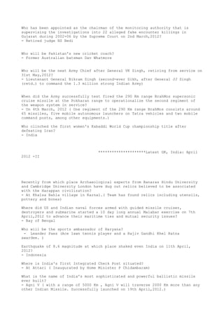 Who has been appointed as the chairman of the monitoring authority that is
supervising the investigations into 22 alleged fake encounter killings in
Gujarat during 2002-06 by the Supreme Court on 2nd March,2012?
- Retired judge HS Bedi


Who will be Pakistan's new cricket coach?
- Former Australian batsman Dav Whatmore


Who will be the next Army Chief after General VK Singh, retiring from service on
31st May,2012?
- Lieutenant General Bikram Singh (second-ever Sikh, after General JJ Singh
(retd.) to command the 1.3 million strong Indian Army)


When did the Army successfully test fired the 290 Km range BrahMos supersonic
cruise missile at the Pokharan range to operationalize the second regiment of
the weapon system in service?
- On 4th March, 2012 ( One regiment of the 290 Km range BrahMos consists around
65 missiles, five mobile autonomous launchers on Tatra vehicles and two mobile
command posts, among other equipments.)

Who clinched the first women's Kabaddi World Cup championship title after
defeating Iran?
- India



                                  *********************Latest GK, India: April
2012 -II




Recently from which place Archaeological experts from Banaras Hindu University
and Cambridge University London have dug out relics believed to be associated
with the Harappan civilization?
- At Khalsa Bahla village in Karnal.( Team has found relics including utensils,
pottery and bones)

Where did US and Indian naval forces armed with guided missile cruiser,
destroyers and submarine started a 10 day long annual Malabar exercise on 7th
April,2012 to advance their maritime ties and mutual security issues?
- Bay of Bengal

Who will be the sports ambassador of Haryana?
 - Leander Paes (Ace lawn tennis player and a Rajiv Gandhi Khel Ratna
awardee. )

Earthquake of 8.6 magnitude at which place shaked even India on 11th April,
2012?
- Indonesia

Where is India's first Integrated Check Post situated?
- At Attari ( Inaugurated by Home Minister P Chidambaram)

What is the name of India's most sophisticated and powerful ballistic missile
ever built?
- Agni V ( with a range of 5000 Km , Agni V will traverse 2000 Km more than any
other Indian Missile. Successfully launched on 19th April,2012.)
 