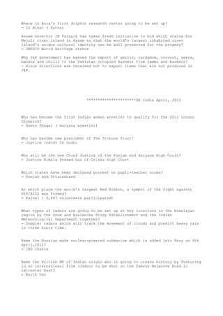 Where is Asia's first dolphin research center going to be set up?
- In Bihar ( Patna)

Assam Governor JB Patnaik has taken fresh initiative to bid which status for
Majuli river island in Assam so that the world's largest inhabited river
island's unique cultural identity can be well preserved for the progeny?
- UNESCO World Heritage status

Why J&K government has banned the export of garlic, cardamom, coconut, zeera,
banana and chilli to the Pakistan occupied Kashmir from Jammu and Kashmir?
- Since directions are received not to export items that are not produced in
J&K.




                             **********************GK India April, 2012



Who has become the first Indian woman wrestler to qualify for the 2012 London
Olympics?
- Geeta Phogat ( Haryana wrestler)


Who has become new president of The Tribune Trust?
- Justice (retd) SS Sodhi


Who will be the new Chief Justice of the Punjab and Haryana High Court?
- Justice Bimala Prasad Das of Orissa High Court


Which states have been declared poorest on pupil-teacher norms?
- Punjab and Uttarakhand


At which place the world's largest Red Ribbon, a symbol of the fight against
HIV/AIDS was formed?
- Karnal ( 6,847 volunteers participated)


What types of radars are going to be set up at key locations in the Himalayan
region by the Snow and Avalanche Study Establishment and the Indian
Meteorological Department together?
- Doppler radars which will track the movement of clouds and predict heavy rain
in three hours time.


Name the Russian made nuclear-powered submarine which is added into Navy on 4th
April,2012?
- INS Chakra


Name the British MP of Indian origin who is going to create history by featuring
in an international film (Jadoo) to be shot on the famous Belgrave Road in
Leicester East?
- Keith Vaz
 