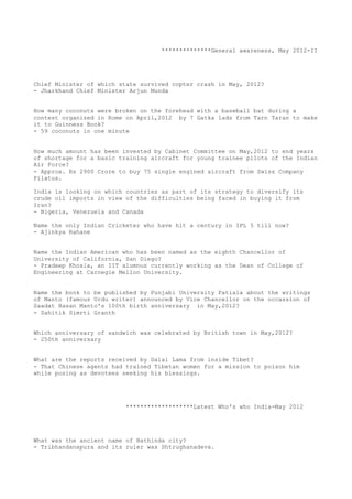 **************General awareness, May 2012-II




Chief Minister of which state survived copter crash in May, 2012?
- Jharkhand Chief Minister Arjun Munda


How many coconuts were broken on the forehead with a baseball bat during a
contest organized in Rome on April,2012 by 7 Gatka lads from Tarn Taran to make
it to Guinness Book?
- 59 coconuts in one minute


How much amount has been invested by Cabinet Committee on May,2012 to end years
of shortage for a basic training aircraft for young trainee pilots of the Indian
Air Force?
- Approx. Rs 2900 Crore to buy 75 single engined aircraft from Swiss Company
Pilatus.

India is looking on which countries as part of its strategy to diversify its
crude oil imports in view of the difficulties being faced in buying it from
Iran?
- Nigeria, Venezuela and Canada

Name the only Indian Cricketer who have hit a century in IPL 5 till now?
- Ajinkya Rahane


Name the Indian American who has been named as the eighth Chancellor of
University of California, San Diego?
- Pradeep Khosla, an IIT alumnus currently working as the Dean of College of
Engineering at Carnegie Mellon University.


Name the book to be published by Punjabi University Patiala about the writings
of Manto (famous Urdu writer) announced by Vice Chancellor on the occassion of
Saadat Hasan Manto's 100th birth anniversary in May,2012?
- Sahitik Simrti Granth


Which anniversary of sandwich was celebrated by British town in May,2012?
- 250th anniversary


What are the reports received by Dalai Lama from inside Tibet?
- That Chinese agents had trained Tibetan women for a mission to poison him
while posing as devotees seeking his blessings.




                          *******************Latest Who's who India-May 2012




What was the ancient name of Bathinda city?
- Tribhandanapura and its ruler was Shtrughanadeva.
 