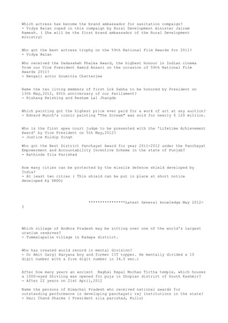 Which actress has become the brand ambassador for sanitation compaign?
- Vidya Balan roped in this compaign by Rural Development minister Jairam
Ramesh. ( She will be the first brand ambassador of the Rural Development
ministry)


Who got the best actress trophy on the 59th National Film Awards for 2011?
- Vidya Balan

Who received the Dadasaheb Phalka Award, the highest honour in Indian cinema
from our Vice President Hamid Ansari on the occasion of 59th National Film
Awards 2011?
- Bengali actor Soumitra Chatterjee


Name the two living members of first Lok Sabha to be honored by President on
13th May,2012, 60th anniversary of our Parliament?
- Rishang Keishing and Resham Lal Jhangde


Which painting got the highest price ever paid for a work of art at any auction?
- Edvard Munch's iconic painting "The Scream" was sold for nearly $ 120 million.


Who is the first apex court judge to be presented with the 'Lifetime Achievement
Award' by Vice President on 5th May,2012?
- Justice Kuldip Singh

Who got the Best District Panchayat Award for year 2011-2012 under the Panchayat
Empowerment and Accountability Incentive Scheme in the state of Punjab?
- Bathinda Zila Parishad


How many cities can be protected by the missile defence shield developed by
India?
- At least two cities ( This shield can be put in place at short notice
developed by DRDO)




                             ****************Latest General knowledge May 2012-
I




Which village of Andhra Pradesh may be sitting over one of the world's largest
uranium reserves?
- Tummalapalle village in Kadapa district.


Who has created world record in mental division?
- Dr Amit Garg( Haryana boy and former IIT topper. He mentally divided a 10
digit number with a five digit number in 34.5 sec.)


After how many years an ancient Nagbal Kapal Mochan Tirtha temple, which houses
a 1000-eyed Shivling was opened for puja in Shopian district of South Kashmir?
- After 22 years on 21st April,2012

Name the persons of Himachal Pradesh who received national awards for
outstanding performance in developing panchayati raj institutions in the state?
- Hari Chand Sharma ( President zila parishad, Kullu)
 