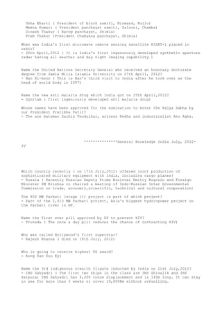 Usha Bharti ( President of block samiti, Nirmand, Kullu)
  Meena Kumari ( President panchayat samiti, Salooni, Chamba)
  Dinesh Thakur ( Barog panchayat, Shimla)
  Prem Thakur (President Chamyana panchayat, Shimla)

When was India's first microwave remote sensing satellite RISAT-1 placed in
orbit?
- 26th April,2012 ( It is India's first ingenuously developed synthetic aperture
radar having all weather and day night imaging capability )


Name the United Nations Secretary General who received an honorary doctorate
degree from Jamia Milia Islamia University on 27th April, 2012?
- Ban Ki-moon ( This is Ban's third visit to India after he took over as the
head of world body in 2007)


Name the new anti malaria drug which India got on 25th April,2012?
- Synriam ( first ingeniously developed anti malaria drug)

Whose names have been approved for the nomination to enter the Rajya Sabha by
our President Pratibha Patil?
- The ace batsman Sachin Tendulkar, actress Rekha and industrialist Anu Agha.




                            ***************General Knowledge India July, 2012-
IV




Which country recently ( on 17th July,2012) offered joint production of
sophisticated military equipment with India, including cargo planes?
- Russia ( Recently Russian Deputy Prime Minister Dmitry Rogozin and Foreign
Minister SM Krishna co chaired a meeting of Indo-Russian Inter Governmental
Commission on trade, economic,scientific, technical and cultural cooperation)

The 800 MW Parbati (stage 11) project is part of which project?
- Part of the 2,013 MW Parbati project, Asia's biggest hydro-power project on
the Parbati river in HP.


Name the first ever pill approved by US to prevent HIV?
- Truvada ( The once a day pill reduces the chance of contracting HIV)


Who was called Bollywood's first superstar?
- Rajesh Khanna ( died on 18th July, 2012)


Who is going to receive highest US award?
- Aung San Suu Kyi


Name the 3rd indigenous stealth frigate inducted by India on 21st July,2012?
- INS Sahyadri ( The first two ships in the class are INS Shivalik and INS
Satpura) INS Sahyadri has 6,200 tonne displacement and is 143m long. It can stay
in sea for more than 3 weeks or cover 10,800Km without refuelling.
 