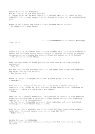 Pranab Mukherjee via Wikipedia
Who will be the India's 13th President?
- Pranab Mukherjee. He will take oath in Central Hall of Parliament on 25th
July,2012 ( He is first person from West Bengal to occupy the top constitutional
post)


Where is ABG Shipyard the India's largest private sector shipyard?
- At Magdalla port near Surat.




                                  *********************Latest General Knowledge
July, 2012- III




Scientists of which foreign countries have offered help to the Union Ministry of
Health and the Bhabha Atomic Research Centre in finding the sources of uranium
contamination and studying its impact on human and animal health in Punjab?
 - UK, Germany and South Africa


Name the woman boxer of India who have won five time world championship in
succession?
- Mary Kom

Who was conferred the Honorary General of the Nepal Army by Nepalese President
Ram Baran Yadav on July 11,2012?
- Gen Bikram Singh


Where is the world's largest solar power project going to be set up?
- Maharashtra


Name the first country in the Asia Pacific to house a UNESCO category 1
institute to be located in Delhi and named as the Mahatma Gandhi Institute of
Education for peace and Sustainable Development?
- India


Name the Indian genetic researcher from Hyderabad in cooperation with American
scientists who developed a technique to treat cancer cells without affecting
healthy cells using nano-medicine?
- Dr Rao Panieni (Currently working as chief scientist and senior principal
investigator at Care-Stream Health Inc,USA?


What is the India's position now in the latest ICC Test Championship ranking
table after the annual update took place on July 14, 2012?
- Fifth Position



Sunita Williams via Wikipedia
Name the Indian American astronaut who begins her 2nd space odyssey on July
15,2012?
 