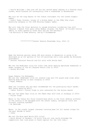 - Sunita Williams ( She took off for her second space odyssey on a Russian Soyuz
rocket, which blasted off successfully from a cosmodrome in Kazakhstan)


Who will be the flag bearer of the Indian contingent for the London Olympic
Games?
- Sushil Kumar Solanki, winner of a bronze medal in the 66Kg free style
wrestling category in the 2008 Beijing Olympic Games.


Who will take the final decision to resume bilateral cricketing ties with
Pakistan ( Almost five years after Mumbai attacks, the Board of Cricket Control
(BCCI) in India agreed to three ODIs and two T20 matches)?
- By Ministry of Home Affairs, led by P Chidambaram




             **************Latest General Knowledge July, 2012- II




Name the Russian painter whose 468 acre estate in Bangalore is going to be
developed as an art gallery of his 210 paintings and a rose garden by Karnataka
government?
- Painter Svetoslav Roerich and his actor wife Devika Rani


Who won the Wimbledon title for fifth time after beating Agnieszka Radwanska in
women category at the All England Tennis Club in 2012?
- Serena Williams



Roger Federer Via Wikipedia
Who won the Wimbledon title for seventh time and 17th grand slam crown after
beating Andy Murray in male category in 2012?
- Roger Federer


Name the cricketer who has been recommended for the prestigious Rajiv Gandhi
Khel Ratna award by BCCI?
 - Rahul Dravid ( Yuvraj Singh is also nominated for the Arjuna award)

Who won the Taman Dayu title at the Taman Dayu Golf Club in Surabaya in 2012?
- Sujjan Singh

Where is the Indian Air Force forward base which is the first defence airfield
in the country to be equipped with the latest radars, navigation tools and
aircraft tracking systems?
- At Bathinda


Where is the single largest overseas training base for Sri Lankan troops for
the past decade or more?
- India

Who won the Miss Deaf World 2012 title?
- Karin Keuter of Germany ( 50 girls from all over world attended the
competition that took place in Czech capital for the 12th time.)
 