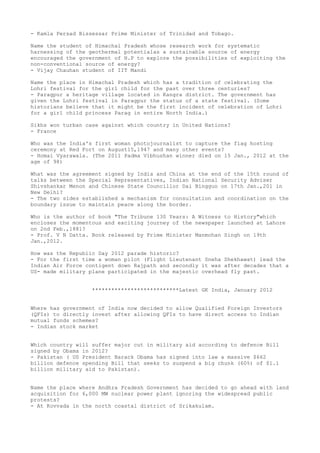 - Kamla Persad Bissessar Prime Minister of Trinidad and Tobago.

Name the student of Himachal Pradesh whose research work for systematic
harnessing of the geothermal potentialas a sustainable source of energy
encouraged the government of H.P to explore the possibilities of exploiting the
non-conventional source of energy?
- Vijay Chauhan student of IIT Mandi

Name the place in Himachal Pradesh which has a tradition of celebrating the
Lohri festival for the girl child for the past over three centuries?
- Paragpur a heritage village located in Kangra district. The government has
given the Lohri festival in Paragpur the status of a state festival. (Some
historians believe that it might be the first incident of celebration of Lohri
for a girl child princess Parag in entire North India.)

Sikhs won turban case against which country in United Nations?
- France

Who was the India's first woman photojournalist to capture the flag hosting
ceremony at Red Fort on August15,1947 and many other events?
- Homai Vyarawala. (The 2011 Padma Vibhushan winner died on 15 Jan., 2012 at the
age of 98)

What was the agreement signed by India and China at the end of the 15th round of
talks between the Special Representatives, Indian National Security Adviser
Shivshankar Menon and Chinese State Councillor Dai Bingguo on 17th Jan.,201 in
New Delhi?
- The two sides established a mechanism for consultation and coordination on the
boundary issue to maintain peace along the border.

Who is the author of book "The Tribune 130 Years: A Witness to History"which
encloses the momentous and exciting journey of the newspaper launched at Lahore
on 2nd Feb.,1881?
- Prof. V N Datta. Book released by Prime Minister Manmohan Singh on 19th
Jan.,2012.

How was the Republic Day 2012 parade historic?
- For the first time a woman pilot (Flight Lieutenant Sneha Shekhawat) lead the
Indian Air Force contigent down Rajpath and secondly it was after decades that a
US- made military plane participated in the majestic overhead fly past.


                   ***************************Latest GK India, January 2012


Where has government of India now decided to allow Qualified Foreign Investors
(QFIs) to directly invest after allowing QFIs to have direct access to Indian
mutual funds schemes?
- Indian stock market


Which country will suffer major cut in military aid according to defence Bill
signed by Obama in 2012?
- Pakistan ( US President Barack Obama has signed into law a massive $662
billion defence spending Bill that seeks to suspend a big chunk (60%) of $1.1
billion military aid to Pakistan).


Name the place where Andhra Pradesh Government has decided to go ahead with land
acquisition for 6,000 MW nuclear power plant ignoring the widespread public
protests?
- At Kovvada in the north coastal district of Srikakulam.
 