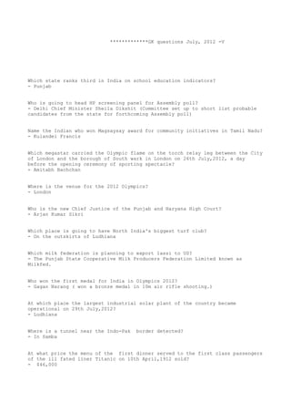 *************GK questions July, 2012 -V




Which state ranks third in India on school education indicators?
- Punjab


Who is going to head HP screening panel for Assembly poll?
- Delhi Chief Minister Sheila Dikshit (Committee set up to short list probable
candidates from the state for forthcoming Assembly poll)


Name the Indian who won Magsaysay award for community initiatives in Tamil Nadu?
- Kulandei Francis


Which megastar carried the Olympic flame on the torch relay leg between the City
of London and the borough of South wark in London on 26th July,2012, a day
before the opening ceremony of sporting spectacle?
- Amitabh Bachchan


Where is the venue for the 2012 Olympics?
- London


Who is the new Chief Justice of the Punjab and Haryana High Court?
- Arjan Kumar Sikri


Which place is going to have North India's biggest turf club?
- On the outskirts of Ludhiana


Which milk federation is planning to export lassi to US?
- The Punjab State Cooperative Milk Producers Federation Limited known as
Milkfed.


Who won the first medal for India in Olympics 2012?
- Gagan Narang ( won a bronze medal in 10m air rifle shooting.)


At which place the largest industrial solar plant of the country became
operational on 29th July,2012?
- Ludhiana


Where is a tunnel near the Indo-Pak   border detected?
- In Samba


At what price the menu of the first dinner served to the first class passengers
of the ill fated liner Titanic on 10th April,1912 sold?
- $46,000
 
