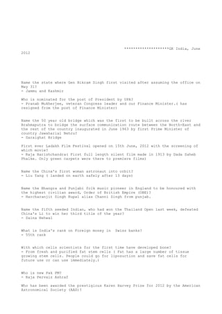 ********************GK India, June
2012




Name the state where Gen Bikram Singh first visited after assuming the office on
May 31?
- Jammu and Kashmir

Who is nominated for the post of President by UPA?
- Pranab Mukherjee, veteran Congress leader and our Finance Minister.( has
resigned from the post of Finance Minister)


Name the 50 year old bridge which was the first to be built across the river
Brahmaputra to bridge the surface communication route between the North-East and
the rest of the country inaugurated in June 1963 by first Prime Minister of
country Jawaharlal Nehru?
- Saraighat Bridge

First ever Ladakh Film Festival opened on 15th June, 2012 with the screening of
which movie?
- Raja Harishchandra( First full length silent film made in 1913 by Dada Saheb
Phalke. Only green carpets were there to premiere films)


Name the China's first woman astronaut into orbit?
- Liu Yang ( landed on earth safely after 13 days)


Name the Bhangra and Punjabi folk music pioneer in England to be honoured with
the highest civilian award, Order of British Empire (OBE)?
- Harcharanjit Singh Rupal alias Channi Singh from punjab.


Name the fifth seeded Indian, who had won the Thailand Open last week, defeated
China's Li to win her third title of the year?
- Saina Nehwal


What is India's rank on Foreign money in   Swiss banks?
- 55th rank


With which cells scientists for the first time have developed bone?
- From fresh and purified fat stem cells ( Fat has a large number of tissue
growing stem cells. People could go for liposuction and save fat cells for
future use or can use immediately.)


Who is new Pak PM?
- Raja Pervaiz Ashraf

Who has been awarded the prestigious Karen Harvey Prize for 2012 by the American
Astronomical Society (AAS)?
 