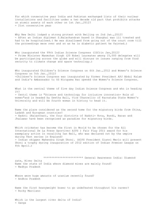 For which consecutive year India and Pakistan exchanged lists of their nuclear
installations and facilities under a two decade old pact that prohibits attacks
on atomic assets of each other on 1st Jan.,2012?
- 21st consecutive year


Why New Delhi lodged a strong protest with Beijing on 2nd Jan.,2012?
- After an Indian diplomat S.Balachandran based in Shanghai was ill treated and
had to be hospitalised.( He was disallowed from going out of the court room till
the proceedings were over and so as he is diabetic patient he fainted.)


Who inaugurated the 99th Indian Science Congress (ISC)in Jan,2012?
- Prime Minister Manmohan Singh (20 Nobel laureates among 15,000 delegates will
be participating across the globe and will discuss on issues ranging from food
security to climate change and space technology.)


Who inaugurated Children's Science Congress on 4th Jan.,2012 and Women's Science
Congress on 5th Jan.,2012?
-Children's Science Congress was inaugurated by former President APJ Abdul Kalam
and India's Ambassador to US Nirupama Rao opened the Women's Science Congress.


What is the central theme of five day Indian Science Congress and who is heading
it?
- Centrl theme is "Science and technology for inclusive innovation- Role of
women"and is headed by Geetha Bali, Vice Chancellor of Karnataka State Women's
University and will be fourth woman in history to head it.


Name the place considered as the second home for the migratory birds from China,
Ladakh and European countries?
- Hadoti (Rajasthan), the four districts of Hadoti- Kota, Bundi, Baran and
Jhalawar have been recognised as paradise for migratory birds.


Which cricketer has become the first in World to be chosen for the All
International De La Press Sportive( AIPS ) Fair Play 2011 award for his
exemplary action in recalling Ian Bell, who was declared out by the umpire
during Test series in England?
- Indian skipper Mahendra Singh Dhoni. (AIPS President Gianni Merlo will present
Dhoni a trophy during inauguration of 2012 edition of Indian Premier League on
4th April.)



                  ************************* General Awareness India: Diamond
sate, River Delta
Name the state of India where diamond mines are mainly found?
- Madhya Pradesh


Where were huge amounts of uranium recently found?
- Andhra Pradesh


Name the first heavyweight boxer to go undefeated throughout his career?
- Rocky Marciano


Which is the largest river delta of India?
- Ganga
 