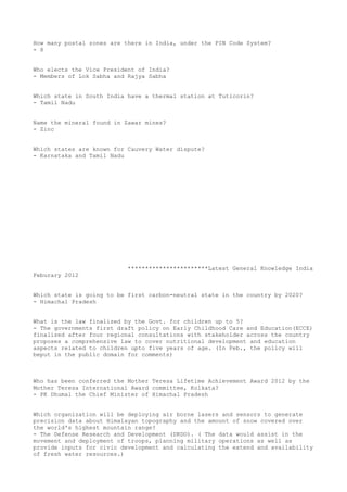 How many postal zones are there in India, under the PIN Code System?
- 8


Who elects the Vice President of India?
- Members of Lok Sabha and Rajya Sabha


Which state in South India have a thermal station at Tuticorin?
- Tamil Nadu


Name the mineral found in Zawar mines?
- Zinc


Which states are known for Cauvery Water dispute?
- Karnataka and Tamil Nadu




                           ***********************Latest General Knowledge India
Feburary 2012


Which state is going to be first carbon-neutral state in the country by 2020?
- Himachal Pradesh


What is the law finalized by the Govt. for children up to 5?
- The governments first draft policy on Early Childhood Care and Education(ECCE)
finalized after four regional consultations with stakeholder across the country
proposes a comprehensive law to cover nutritional development and education
aspects related to children upto five years of age. (In Feb., the policy will
beput in the public domain for comments)



Who has been conferred the Mother Teresa Lifetime Achievement Award 2012 by the
Mother Teresa International Award committee, Kolkata?
- PK Dhumal the Chief Minister of Himachal Pradesh


Which organization will be deploying air borne lasers and sensors to generate
precision data about Himalayan topography and the amount of snow covered over
the world's highest mountain range?
- The Defense Research and Development (DRDO). ( The data would assist in the
movement and deployment of troops, planning military operations as well as
provide inputs for civic development and calculating the extend and availability
of fresh water resources.)
 