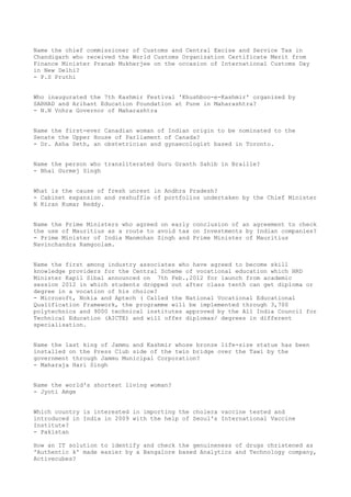 Name the chief commissioner of Customs and Central Excise and Service Tax in
Chandigarh who received the World Customs Organization Certificate Merit from
Finance Minister Pranab Mukherjee on the occasion of International Customs Day
in New Delhi?
- P.S Pruthi


Who inaugurated the 7th Kashmir Festival 'Khushboo-e-Kashmir' organized by
SARHAD and Arihant Education Foundation at Pune in Maharashtra?
- N.N Vohra Governor of Maharashtra


Name the first-ever Canadian woman of Indian origin to be nominated to the
Senate the Upper House of Parliament of Canada?
- Dr. Asha Seth, an obstetrician and gynaecologist based in Toronto.


Name the person who transliterated Guru Granth Sahib in Braille?
- Bhai Gurmej Singh


What is the cause of fresh unrest in Andhra Pradesh?
- Cabinet expansion and reshuffle of portfolios undertaken by the Chief Minister
N Kiran Kumar Reddy.


Name the Prime Ministers who agreed on early conclusion of an agreement to check
the use of Mauritius as a route to avoid tax on Investments by Indian companies?
- Prime Minister of India Manmohan Singh and Prime Minister of Mauritius
Navinchandra Ramgoolam.


Name the first among industry associates who have agreed to become skill
knowledge providers for the Central Scheme of vocational education which HRD
Minister Kapil Sibal announced on 7th Feb.,2012 for launch from academic
session 2012 in which students dropped out after class tenth can get diploma or
degree in a vocation of his choice?
- Microsoft, Nokia and Aptech ( Called the National Vocational Educational
Qualification Framework, the programme will be implemented through 3,700
polytechnics and 9000 technical institutes approved by the All India Council for
Technical Education (AICTE) and will offer diplomas/ degrees in different
specialisation.


Name the last king of Jammu and Kashmir whose bronze life-size statue has been
installed on the Press Club side of the twin bridge over the Tawi by the
government through Jammu Municipal Corporation?
- Maharaja Hari Singh


Name the world's shortest living woman?
- Jyoti Amge


Which country is interested in importing the cholera vaccine tested and
introduced in India in 2009 with the help of Seoul's International Vaccine
Institute?
- Pakistan

How an IT solution to identify and check the genuineness of drugs christened as
'Authentic k' made easier by a Bangalore based Analytics and Technology company,
Activecubes?
 