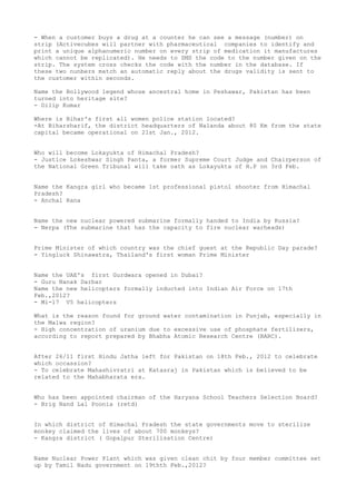 - When a customer buys a drug at a counter he can see a message (number) on
strip (Activecubes will partner with pharmaceutical companies to identify and
print a unique alphanumeric number on every strip of medication it manufactures
which cannot be replicated). He needs to SMS the code to the number given on the
strip. The system cross checks the code with the number in the database. If
these two nunbers match an automatic reply about the drugs validity is sent to
the customer within seconds.

Name the Bollywood legend whose ancestral home in Peshawar, Pakistan has been
turned into heritage site?
- Dilip Kumar

Where is Bihar's first all women police station located?
-At Biharsharif, the district headquarters of Nalanda about 80 Km from the state
capital became operational on 21st Jan., 2012.


Who will become Lokayukta of Himachal Pradesh?
- Justice Lokeshwar Singh Panta, a former Supreme Court Judge and Chairperson of
the National Green Tribunal will take oath as Lokayukta of H.P on 3rd Feb.


Name the Kangra girl who became 1st professional pistol shooter from Himachal
Pradesh?
- Anchal Rana


Name the new nuclear powered submarine formally handed to India by Russia?
- Nerpa (The submarine that has the capacity to fire nuclear warheads)


Prime Minister of which country was the chief guest at the Republic Day parade?
- Yingluck Shinawatra, Thailand's first woman Prime Minister


Name the UAE's first Gurdwara opened in Dubai?
- Guru Nanak Darbar
Name the new helicopters formally inducted into Indian Air Force on 17th
Feb.,2012?
- Mi-17 V5 helicopters

What is the reason found for ground water contamination in Punjab, especially in
the Malwa region?
- High concentration of uranium due to excessive use of phosphate fertilizers,
according to report prepared by Bhabha Atomic Research Centre (BARC).


After 26/11 first Hindu Jatha left for Pakistan on 18th Feb., 2012 to celebrate
which occassion?
- To celebrate Mahashivratri at Katasraj in Pakistan which is believed to be
related to the Mahabharata era.


Who has been appointed chairman of the Haryana School Teachers Selection Board?
- Brig Nand Lal Poonia (retd)


In which district of Himachal Pradesh the state governments move to sterilize
monkey claimed the lives of about 700 monkeys?
- Kangra district ( Gopalpur Sterilisation Centre)


Name Nuclear Power Plant which was given clean chit by four member committee set
up by Tamil Nadu government on 19thth Feb.,2012?
 