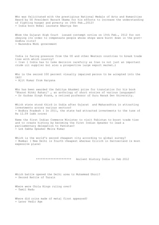 Who was felicitated with the prestigious National Medals of Arts and Humanities
Award by US President Barack Obama for his efforts to increase the understanding
of fighting hunger and poverty on 14th Feb.,2012?
- India born Nobel laureate Amartya Sen


Whom the Gujarat High Court issued contempt notice on 15th Feb., 2012 for not
obeying its order to compensate people whose shops were burnt down in the post-
Godhra riots?
- Narendra Modi government



India is facing pressure from the US and other Western countries to break trade
ties with which country?
- Iran ( India has to take decision carefully as Iran is not just an important
crude oil supplier but also a prospective large export market.)


Who is the second 100 percent visually impaired person to be accepted into the
IAS?
- Ajit Kumar from Haryana


Who has been awarded the Sahitya Akademi prize for translation for his book
'Bharat Nikki Kahani' , an anthology of short stories of various languages?
- Dr Gurbax Singh Frank, a retired professor of Guru Nanak Dev University.


Which state stood third in India after Gujarat and Maharashtra in attracting
investments across various sectors?
- Andhra Pradesh ( In 2011, the state had attracted investments to the tune of
Rs 12.09 lakh crore)

Name the first Indian Commerce Minister to visit Pakistan to boost trade ties
and to create history by becoming the first Indian Speaker to lead a
parliamentary delegation to Pakistan?
- Lok Sabha Speaker Meira Kumar


Which is the world's second cheapest city according to global survey?
- Mumbai ( New Delhi is fourth cheapest whereas Ziirich in Switzerland is most
expensive place)




             **********************   Ancient History India in feb 2012




Which battle opened the Delhi area to Muhammad Ghori?
- Second Battle of Tarain


Where were Chola Kings ruling over?
- Tamil Nadu


Where did coins made of metal first appeared?
- Later Vedic Age
 