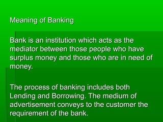 Meaning of Banking

Bank is an institution which acts as the
mediator between those people who have
surplus money and those who are in need of
money.

The process of banking includes both
Lending and Borrowing. The medium of
advertisement conveys to the customer the
requirement of the bank.
 