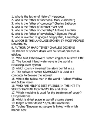 1. Who is the father of history? Heradotus
2. who is the father of facebook? Mark Zuckerberg
3. who is the father of computer? Charles Babbage
4. who is the father of internet? Vint serf
5. who is the father of chemistry? Antoine Lavoisier
6. who is the father of psychology? Sigmund Freud
7. who is inventor of google? Sergey Brin, Larry Page
8. WHICH IS THE LANGUAGE SPOKEN BY MOST PEOPLE?
MANDRAIAN
9. AUTHOR OF HARD TIMES? CHARLE'S DICKEN'S
10. Branch of science deals with causes of diseases is-
etiology
11. Who built Eiffel tower? French engineer Gustave Eiffel
12. The longest inland waterways in the world is
Mississippi river system
13. which country invented the atom bomb? u.s.a
14. The software named SEAMONKEY is used in a
computer to Browse the internet
15. who is the tallest man in the world - Robert Wadlow
and Sultan Kosen
16. WHO ARE MILEY'S BEST FRIENDS IN THE HIT T.V
SERIES 'HANNAH MONTANA'? lilly and oliver
17. Which medicine is used for the treatment of cough?
Levopromazine
18. which is driest place in world? atcama desert
19. length of thar desert? 2,59,000 kilometers
20. Tagline 'Empowering people' is linked with which
brand? acer
 