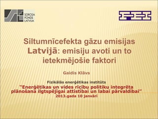 Siltumnīcefekta gāzu emisijas
      Latvijā: emisiju avoti un to
          ietekmējošie faktori
                       Gaidis Klāvs

               Fizikālās enerģētikas institūts
   “Enerģētikas un vides rīcību politiku integrēta
plānošana ilgtspējīgai attīstībai un labai pārvaldībai”
                   2013.gada 10 janvārī
 