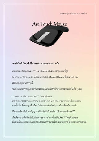 นางสาวนฤภร ระวิวรรณ ม.5/3 เลขที่ 38
Arc Touch Mouse
เทคโนโลยี Touchที่พกพาสะดวกและชนะรางวัล
ทันสมัยและสะดุดตา Arc™ Touch Mouse เป็นมากกว่าอุปกรณ์ที่ดูดี
อิสระในแบบไร้สายและไว้ใจได้ด้วยเทคโนโลยี MicrosoftTouch ที่พร้อมไปกับคุณ
ใช้ได้เกือบทุกที่ นอกจากนี้
คุณยังสามารถควบคุมคอมพิวเตอร์ของคุณแบบไร้สายไกลจากคอมพิวเตอร์ได้ถึง 15 ฟุต
การออกแบบนวัตกรรมของ Arc™ Touch Mouse
ช่วยให้สามารถใช้งานและจัดเก็บได้อย่างรวดเร็ว ปรับให้โค้งพอเหมาะเพื่อเริ่มต้นใช้งาน
จากนั้นเลื่อนนิ้วของคุณขึ้นหรือลงไปตามแถบสัมผัสอย่างราบรื่น เมื่อเสร็จงานแล้ว
ให้คงการเชื่อมตัวรับส่งสัญญาณตัวจิ๋วต่อเข้ากับพอร์ต USB ของคอมพิวเตอร์ไว้
หรือเสียบแม่เหล็กติดเข้ากับด้านล่างของเมาส์ จากนั้น ปรับ Arc™ Touch Mouse
ให้แบนเพื่อปิดการใช้งานและเก็บใส่กระเป๋ ากางเกงหรือกระเป๋ าสะพายได้อย่างง่ายดายเช่นเดี
 
