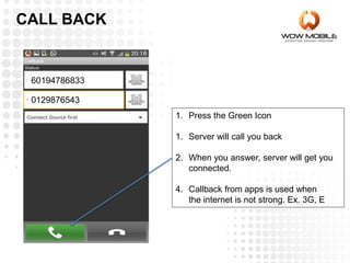 1. Press the Green Icon
1. Server will call you back
2. When you answer, server will get you
connected.
4. Callback from apps is used when
the internet is not strong. Ex. 3G, E
60194786833
0129876543
CALL BACK
 