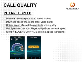 INTERNET SPEED
• Minimum internet speed to be above 1 Mbps
• Download speed affects the caller voice clarity
• Upload speed affected the recipients voice quality
• Use Speedtest.net from Playstore/AppStore to check speed
• GPRS > EDGE > 3G/H+ > LTE (internet speed increasing)
CALL QUALITY
 
