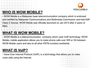 WHAT IS WOW MOBILE?
- WOW Mobile is a telecommunication company which uses VoIP technology. WOW
Mobile, mobile application allows you to make phone calls over Wifi or 3G between
WOW Mobile users and also to all other PSTN numbers worldwide.
WHAT IS VoIP?
- Voice Over Internet Protocol (VoIP), is a technology that allows you to make
voice calls using the Internet.
WHO IS WOW MOBILE?
- WOW Mobile is a Malaysian base telecommunication company which is endorsed
and certified by Malaysian Communications and Multimedia Commission and hold ASP
Class C license. WOW Mobile was officially launched on Jan 2013 after 2 years of
R&D.
 