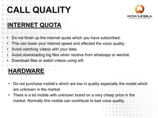 INTERNET QUOTA
CALL QUALITY
• Do not finish up the internet quota which you have subscribed.
• This can lower your internet speed and affected the voice quality.
• Avoid watching videos with your data.
• Avoid downloading big files when receive from whatsapp or wechat.
• Download files or watch videos using wifi.
HARDWARE
• Do not purchase mobile’s which are low in quality especially the model which
are unknown in the market.
• There is a lot mobile with unknown brand on a very cheap price in the
market. Normally this mobile can contribute to bad voice quality.
 