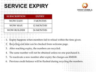 SUBSCRIBTION EXPIRY
WOW EASY 3 MONTHS
WOW MAX 12 MONTHS
WOW BUILDER 24 MONTHS
1. Expiry happens when members fail to reload within the time given.
2. Recycling end date can be checked from welcome page.
3. After reaching expiry, the numbers are recycled.
4. The same number will not be obtained unless no one purchased it.
5. To reactivate a new number after expiry the charges are RM100.
6. Previous credit balance will be flushed during recycling the numbers.
SERVICE EXPIRY
 