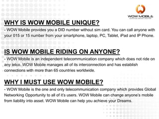WHY IS WOW MOBILE UNIQUE?
- WOW Mobile provides you a DID number without sim card. You can call anyone with
your 015 or 15 number from your smartphone, laptop, PC, Tablet, iPad and IP Phone.
IS WOW MOBILE RIDING ON ANYONE?
- WOW Mobile is an independent telecommunication company which does not ride on
any telco. WOW Mobile manages all of its interconnection and has establish
connections with more than 65 countries worldwide.
WHY I MUST USE WOW MOBILE?
- WOW Mobile is the one and only telecommunication company which provides Global
Networking Opportunity to all of it’s users. WOW Mobile can change anyone’s mobile
from liability into asset. WOW Mobile can help you achieve your Dreams.
 
