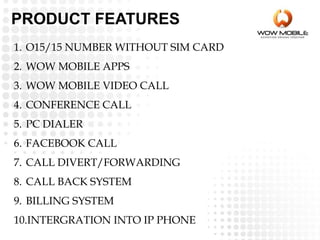 PRODUCT FEATURES
1. O15/15 NUMBER WITHOUT SIM CARD
2. WOW MOBILE APPS
3. WOW MOBILE VIDEO CALL
4. CONFERENCE CALL
5. PC DIALER
6. FACEBOOK CALL
7. CALL DIVERT/FORWARDING
8. CALL BACK SYSTEM
9. BILLING SYSTEM
10.INTERGRATION INTO IP PHONE
 