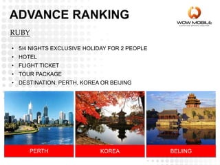 RUBY
• 5/4 NIGHTS EXCLUSIVE HOLIDAY FOR 2 PEOPLE
• HOTEL
• FLIGHT TICKET
• TOUR PACKAGE
• DESTINATION: PERTH, KOREA OR BEIJING
PERTH KOREA BEIJING
ADVANCE RANKING
 
