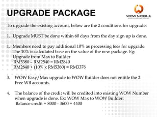 To upgrade the existing account, below are the 2 conditions for upgrade:
1. Upgrade MUST be done within 60 days from the day sign up is done.
1. Members need to pay additional 10% as processing fees for upgrade.
The 10% is calculated base on the value of the new package. Eg:
Upgrade from Max to Builder
RM5380 – RM2540 = RM2840
RM2840 + (10% x RM5380) = RM3378
3. WOW Easy/Max upgrade to WOW Builder does not entitle the 2
Free WB accounts.
4. The balance of the credit will be credited into existing WOW Number
when upgrade is done. Ex: WOW Max to WOW Builder:
Balance credit = 8000 - 3600 = 4400
UPGRADE PACKAGE
 