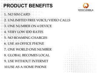 PRODUCT BENEFITS
1. NO SIM CARD
2. UNLIMITED FREE VOICE/VIDEO CALLS
3. ONE NUMBER ON 4 DEVICE
4. VERY LOW IDD RATES
5. NO ROAMING CHARGES
6. USE AS OFFICE PHONE
7. ONE WORLD ONE NUMBER
8. GLOBAL BECOMES LOCAL
9. USE WITHOUT INTERNET
10.USE AS A HOME PHONE
 