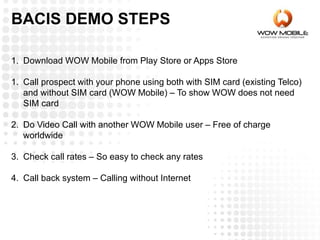 BACIS DEMO STEPS
1. Download WOW Mobile from Play Store or Apps Store
1. Call prospect with your phone using both with SIM card (existing Telco)
and without SIM card (WOW Mobile) – To show WOW does not need
SIM card
2. Do Video Call with another WOW Mobile user – Free of charge
worldwide
3. Check call rates – So easy to check any rates
4. Call back system – Calling without Internet
 