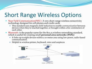 Short Range Wireless Options
 Near Field Communication(NFC): A very short-range wireless connectivity
technology designed for cell phones and credit cards
 This standard uses magnetic field induction to enable communication between
devices when they're touched together, or brought within a few centimeters of
each other.
 Bluetooth: is the popular name for the 802.15 wireless networking standard,
which is useful for creating small personal area networks (PANs)
 It links up to eight devices within a 10-meter area using low-power, radio-based
communication.
 Helpful in wireless printer, keyboard, mice and earpieces
 