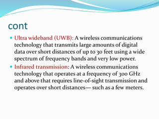 cont
 Ultra wideband (UWB): A wireless communications
technology that transmits large amounts of digital
data over short distances of up to 30 feet using a wide
spectrum of frequency bands and very low power.
 Infrared transmission: A wireless communications
technology that operates at a frequency of 300 GHz
and above that requires line-of-sight transmission and
operates over short distances— such as a few meters.
 