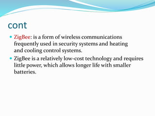 cont
 ZigBee: is a form of wireless communications
frequently used in security systems and heating
and cooling control systems.
 ZigBee is a relatively low-cost technology and requires
little power, which allows longer life with smaller
batteries.
 