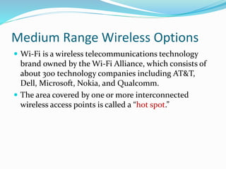 Medium Range Wireless Options
 Wi-Fi is a wireless telecommunications technology
brand owned by the Wi-Fi Alliance, which consists of
about 300 technology companies including AT&T,
Dell, Microsoft, Nokia, and Qualcomm.
 The area covered by one or more interconnected
wireless access points is called a “hot spot.”
 