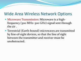Wide Area Wireless Network Options
 Microwave Transmission: Microwave is a high-
frequency (300 MHz–300 GHz) signal sent through
the air .
 Terrestrial (Earth-bound) microwaves are transmitted
by line-of-sight devices, so that the line of sight
between the transmitter and receiver must be
unobstructed.
 