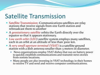 Satellite Transmission
 Satellite Transmission :Communications satellites are relay
stations that receive signals from one Earth station and
rebroadcast them to another
 A geostationary satellite orbits the Earth directly over the
equator so that it appears stationary.
 Low earth orbit (LEO) satellite system employs many satellites,
each in an orbit at an altitude of less than 3000 km.
 A very small aperture terminal (VSAT) is a satellite ground
station with a dish antenna smaller than 3 meters in diameter.
 News organizations employ VSAT dishes that run on battery power
to quickly establish communications and transmit news stories
from remote locations.
 Many people are also investing in VSAT technology in their homes
to receive TV and send and receive computer communications.
 