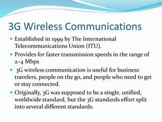 3G Wireless Communications
 Established in 1999 by The International
Telecommunications Union (ITU).
 Provides for faster transmission speeds in the range of
2–4 Mbps
 3G wireless communication is useful for business
travelers, people on the go, and people who need to get
or stay connected.
 Originally, 3G was supposed to be a single, unified,
worldwide standard, but the 3G standards effort split
into several different standards.
 