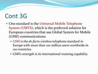 Cont 3G
 One standard is the Universal Mobile Telephone
System (UMTS), which is the preferred solution for
European countries that use Global System for Mobile
(GSM) communications.
 GSM is the de facto wireless telephone standard in
Europe with more than 120 million users worldwide in
120 countries.
 GSM’s strength is its international roaming capability
 