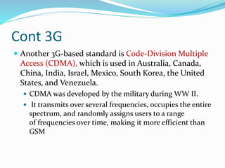 Cont 3G
 Another 3G-based standard is Code-Division Multiple
Access (CDMA), which is used in Australia, Canada,
China, India, Israel, Mexico, South Korea, the United
States, and Venezuela.
 CDMA was developed by the military during WW II.
 It transmits over several frequencies, occupies the entire
spectrum, and randomly assigns users to a range
of frequencies over time, making it more efficient than
GSM
 